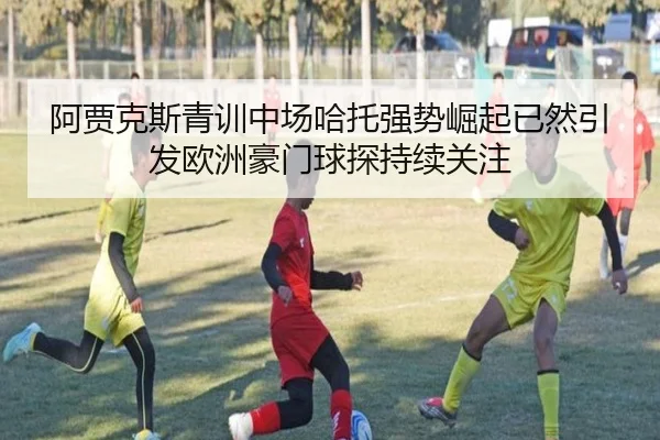 阿贾克斯青训中场哈托强势崛起已然引发欧洲豪门球探持续关注（kaiyun）