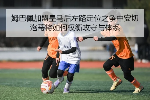 姆巴佩加盟皇马后左路定位之争中安切洛蒂将如何权衡攻守与体系