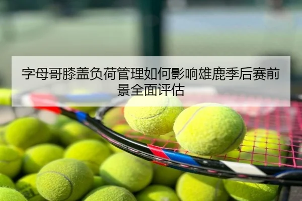 字母哥膝盖负荷管理如何影响雄鹿季后赛前景全面评估 - kaiyun