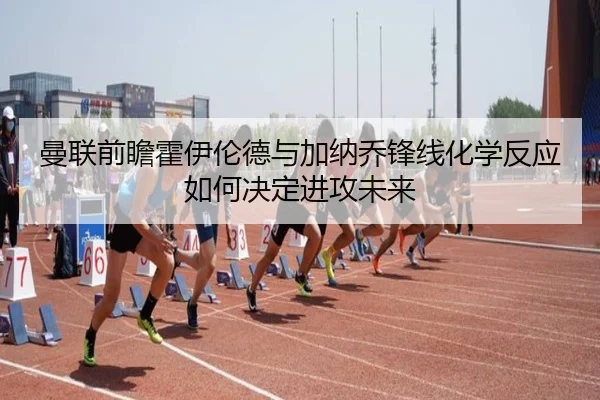 曼联前瞻霍伊伦德与加纳乔锋线化学反应如何决定进攻未来 - kaiyun