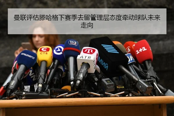 曼联评估滕哈格下赛季去留管理层态度牵动球队未来走向