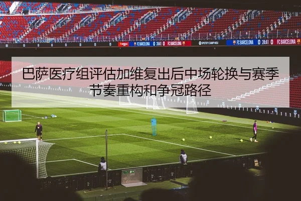 巴萨医疗组评估加维复出后中场轮换与赛季节奏重构和争冠路径 - kaiyun