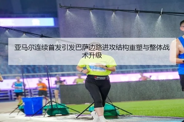亚马尔连续首发引发巴萨边路进攻结构重塑与整体战术升级（kaiyun）