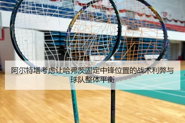 阿尔特塔考虑让哈弗茨固定中锋位置的战术利弊与球队整体平衡（kaiyun）